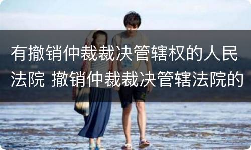 有撤销仲裁裁决管辖权的人民法院 撤销仲裁裁决管辖法院的规定