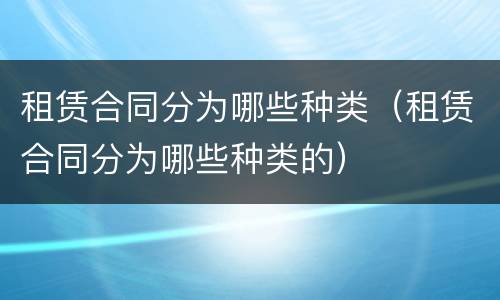 租赁合同分为哪些种类（租赁合同分为哪些种类的）