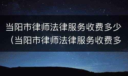 当阳市律师法律服务收费多少（当阳市律师法律服务收费多少一个月）