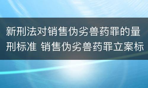 新刑法对销售伪劣兽药罪的量刑标准 销售伪劣兽药罪立案标准