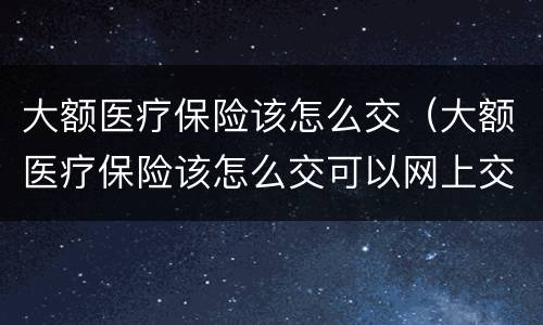 大额医疗保险该怎么交（大额医疗保险该怎么交可以网上交吗）