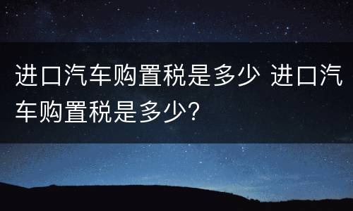 进口汽车购置税是多少 进口汽车购置税是多少?