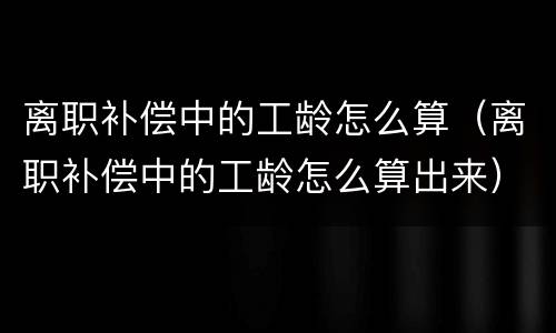 离职补偿中的工龄怎么算（离职补偿中的工龄怎么算出来）