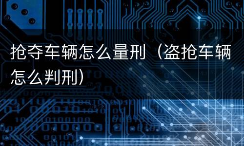 抢夺车辆怎么量刑（盗抢车辆怎么判刑）