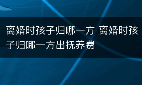 离婚时孩子归哪一方 离婚时孩子归哪一方出抚养费