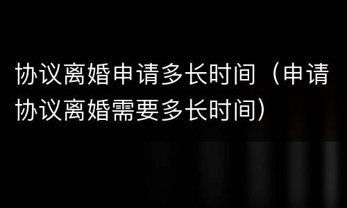 协议离婚申请多长时间（申请协议离婚需要多长时间）