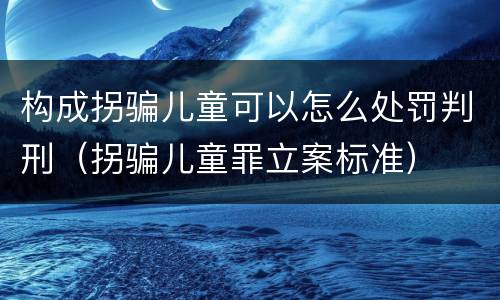 构成拐骗儿童可以怎么处罚判刑（拐骗儿童罪立案标准）