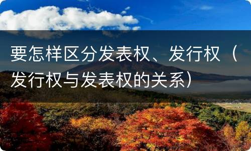 要怎样区分发表权、发行权（发行权与发表权的关系）