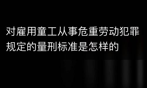 对雇用童工从事危重劳动犯罪规定的量刑标准是怎样的