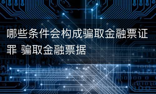 哪些条件会构成骗取金融票证罪 骗取金融票据