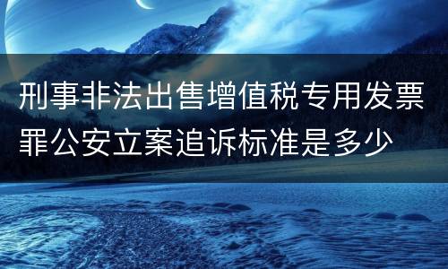 刑事非法出售增值税专用发票罪公安立案追诉标准是多少