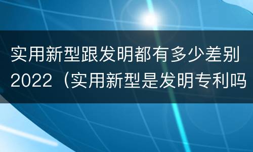 实用新型跟发明都有多少差别2022（实用新型是发明专利吗）