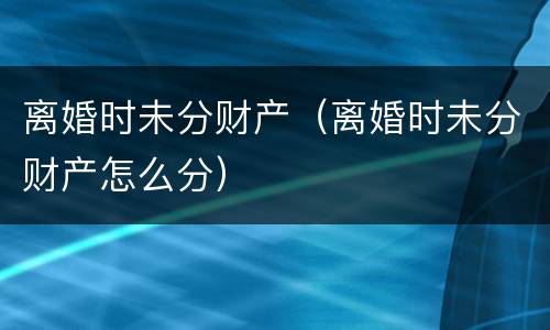 离婚时未分财产（离婚时未分财产怎么分）