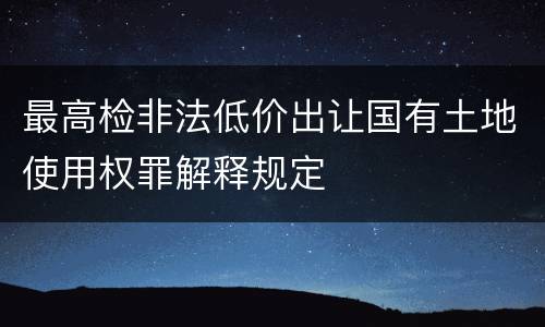 最高检非法低价出让国有土地使用权罪解释规定