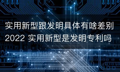 实用新型跟发明具体有啥差别2022 实用新型是发明专利吗