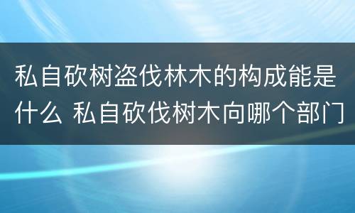 私自砍树盗伐林木的构成能是什么 私自砍伐树木向哪个部门投诉