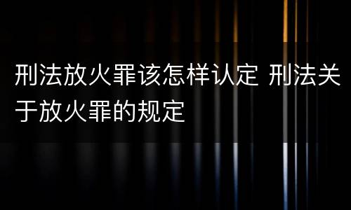 刑法放火罪该怎样认定 刑法关于放火罪的规定