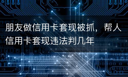 朋友做信用卡套现被抓，帮人信用卡套现违法判几年