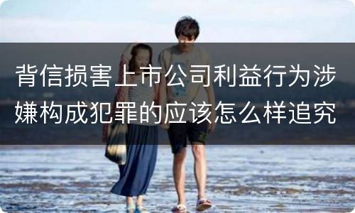 背信损害上市公司利益行为涉嫌构成犯罪的应该怎么样追究刑事责任