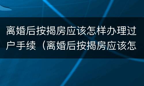 离婚后按揭房应该怎样办理过户手续（离婚后按揭房应该怎样办理过户手续呢）