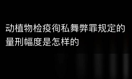 动植物检疫徇私舞弊罪规定的量刑幅度是怎样的
