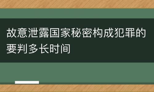 故意泄露国家秘密构成犯罪的要判多长时间