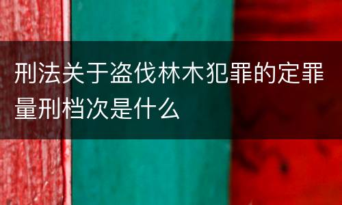 刑法关于盗伐林木犯罪的定罪量刑档次是什么