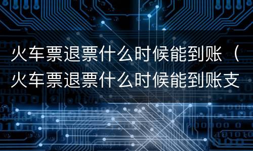 火车票退票什么时候能到账（火车票退票什么时候能到账支付宝）