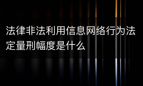 法律非法利用信息网络行为法定量刑幅度是什么