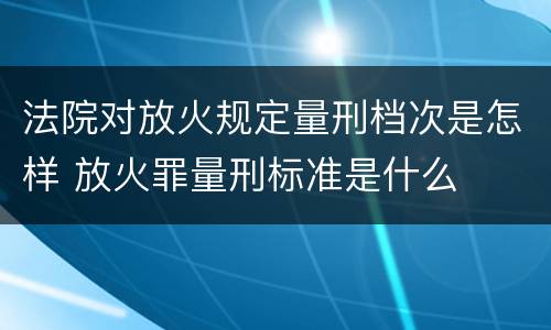 法院对放火规定量刑档次是怎样 放火罪量刑标准是什么