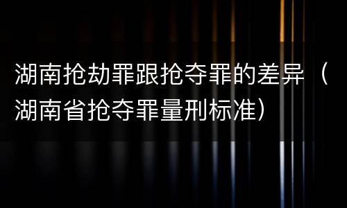 湖南抢劫罪跟抢夺罪的差异（湖南省抢夺罪量刑标准）