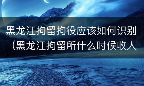 黑龙江拘留拘役应该如何识别（黑龙江拘留所什么时候收人）