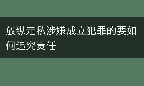 放纵走私涉嫌成立犯罪的要如何追究责任
