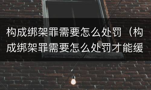 构成绑架罪需要怎么处罚（构成绑架罪需要怎么处罚才能缓刑）