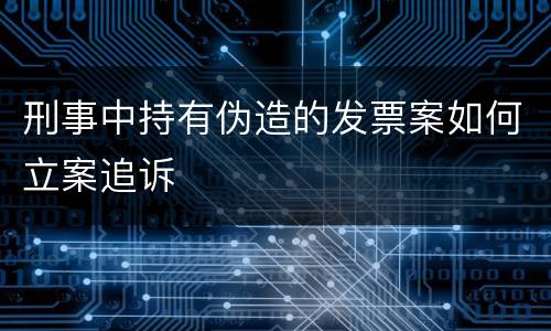 刑事中持有伪造的发票案如何立案追诉