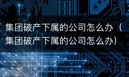 集团破产下属的公司怎么办（集团破产下属的公司怎么办）
