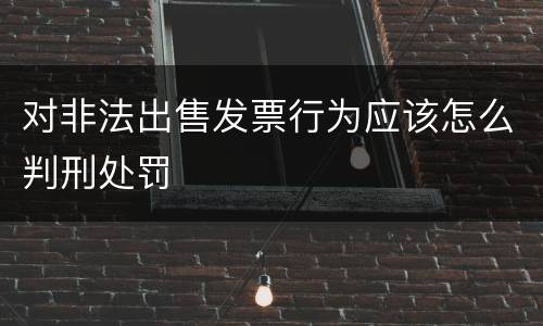 对非法出售发票行为应该怎么判刑处罚