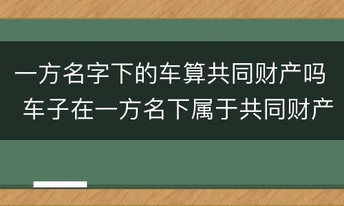 一方名字下的车算共同财产吗 车子在一方名下属于共同财产吗
