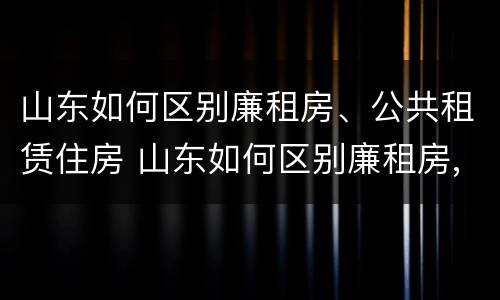 山东如何区别廉租房、公共租赁住房 山东如何区别廉租房,公共租赁住房等级