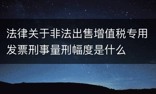 法律关于非法出售增值税专用发票刑事量刑幅度是什么