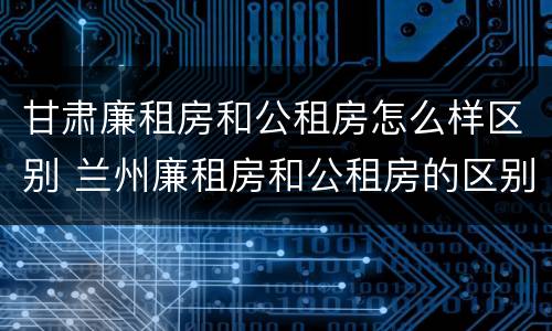 甘肃廉租房和公租房怎么样区别 兰州廉租房和公租房的区别