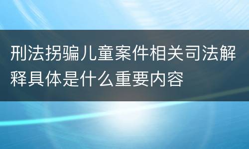 刑法拐骗儿童案件相关司法解释具体是什么重要内容