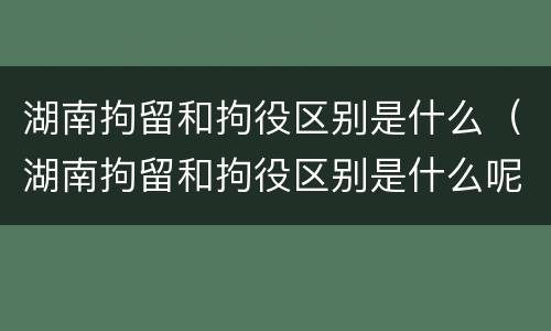 湖南拘留和拘役区别是什么（湖南拘留和拘役区别是什么呢）