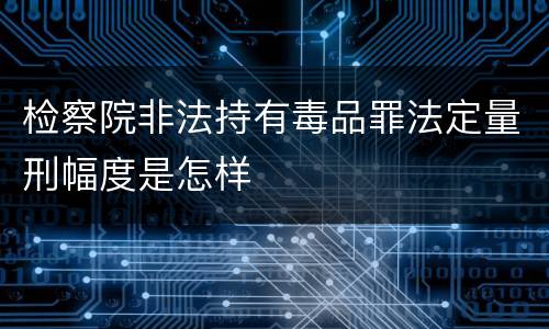 检察院非法持有毒品罪法定量刑幅度是怎样