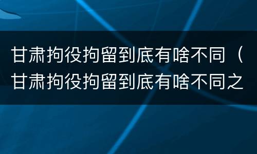 甘肃拘役拘留到底有啥不同（甘肃拘役拘留到底有啥不同之处）