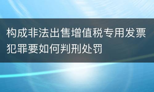 构成非法出售增值税专用发票犯罪要如何判刑处罚