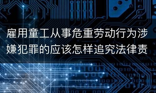 雇用童工从事危重劳动行为涉嫌犯罪的应该怎样追究法律责任