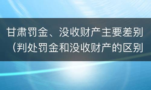 甘肃罚金、没收财产主要差别（判处罚金和没收财产的区别）