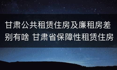甘肃公共租赁住房及廉租房差别有啥 甘肃省保障性租赁住房