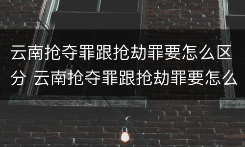 云南抢夺罪跟抢劫罪要怎么区分 云南抢夺罪跟抢劫罪要怎么区分呢